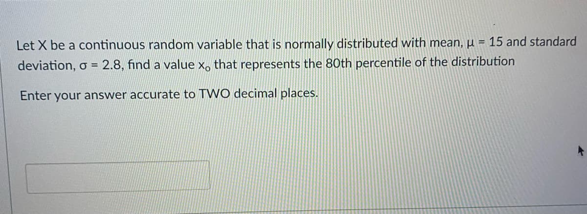 Let X be a continuous random variable that is normally distributed with mean, µ = 15 and standard
deviation, o = 2.8, find a value x, that represents the 80th percentile of the distribution
%3D
Enter your answer accurate to TWO decimal places.
