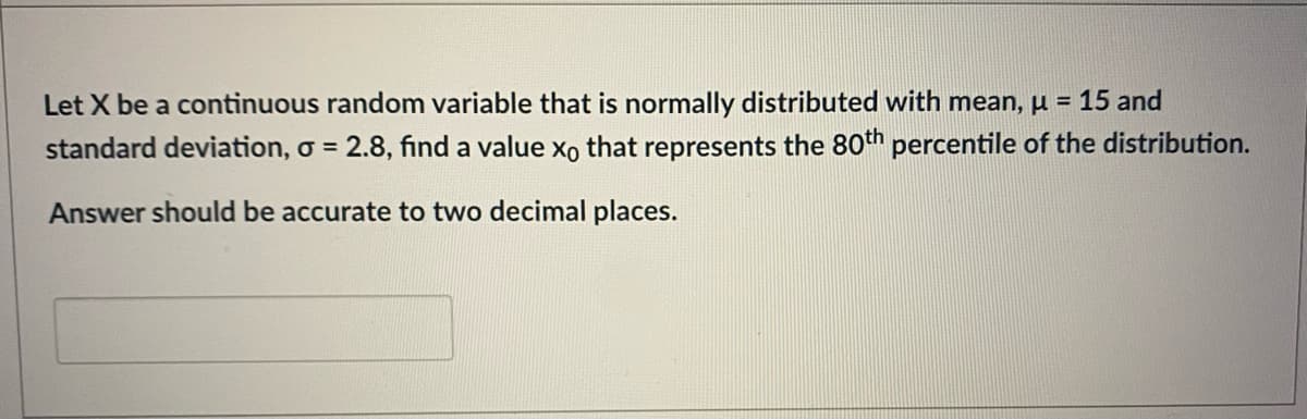 Let X be a continuous random variable that is normally distributed with mean, µ = 15 and
standard deviation, o = 2.8, find a value xo that represents the 80th percentile of the distribution.
Answer should be accurate to two decimal places.
