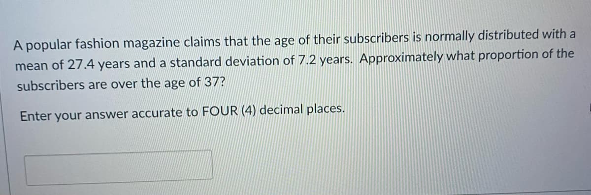A popular fashion magazine claims that the age of their subscribers is normally distributed with a
mean of 27.4 years and a standard deviation of 7.2 years. Approximately what proportion of the
subscribers are over the age of 37?
Enter your answer accurate to FOUR (4) decimal places.
