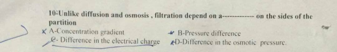 10-Unlike diffusion and osmosis, filtration depend on a--
partition
XA-Concentration gradient
e-Difference in the electrical charge
on the sides of the
* B-Pressure difference
KD-Difference in the osmotic pressure.
