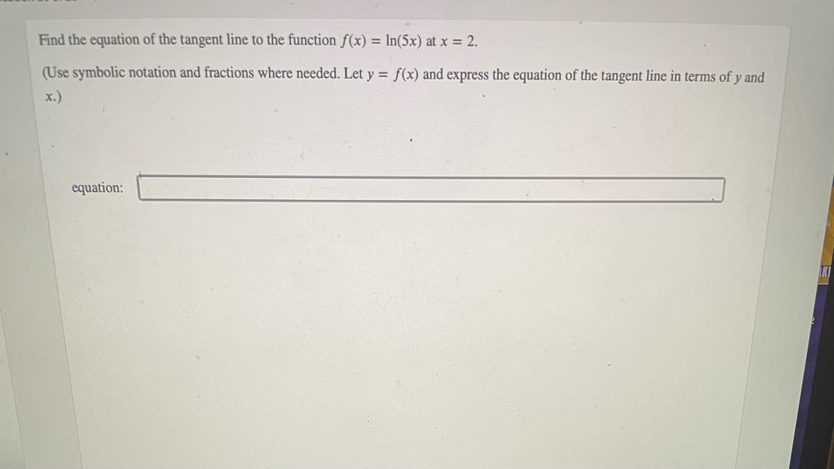 Find the equation of the tangent line to the function f(x) = In(5x) at x = 2.
(Use symbolic notation and fractions where needed. Let y = f(x) and express the equation of the tangent line in terms of y and
x.)
equation:
