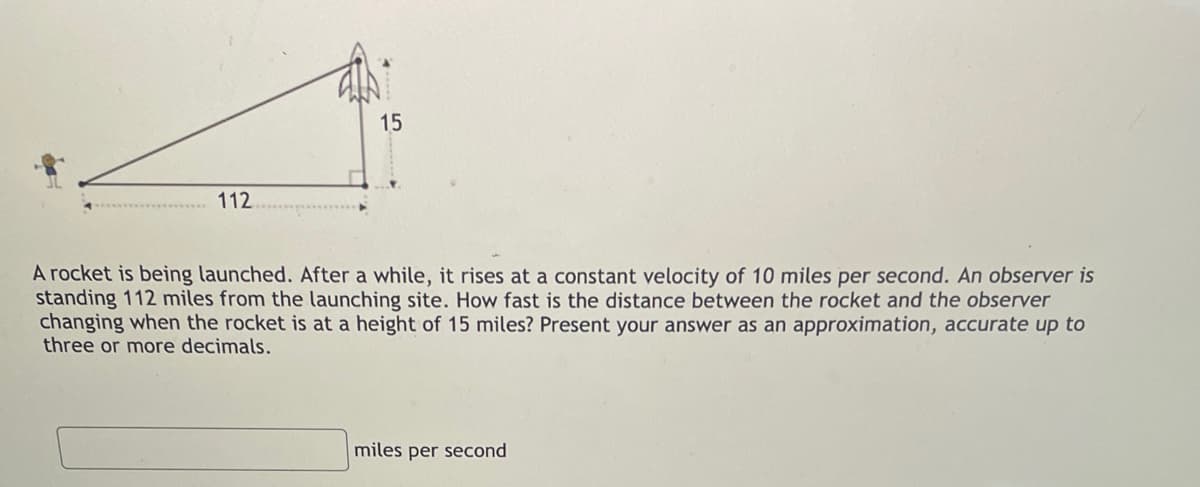 112
15
A rocket is being launched. After a while, it rises at a constant velocity of 10 miles per second. An observer is
standing 112 miles from the launching site. How fast is the distance between the rocket and the observer
changing when the rocket is at a height of 15 miles? Present your answer as an approximation, accurate up to
three or more decimals.
miles per second