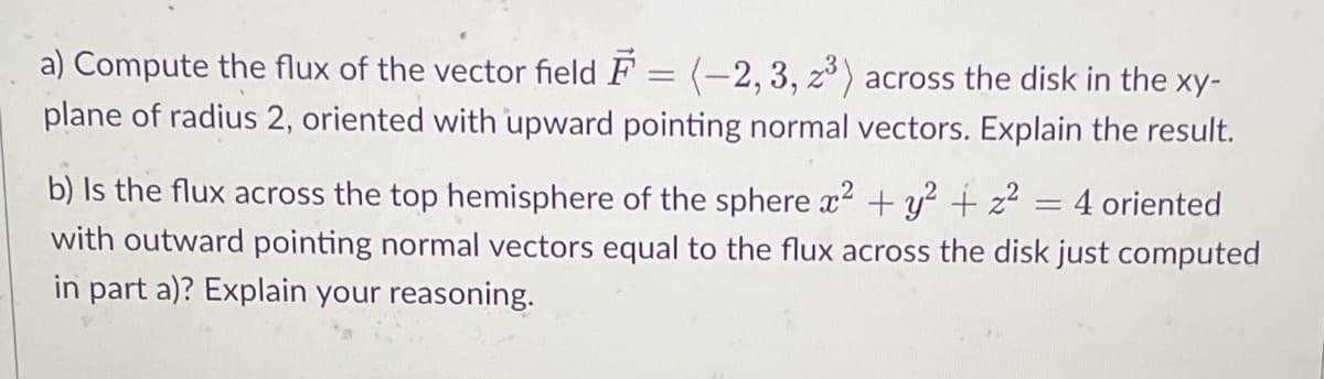 a) Compute the flux of the vector field F = (-2, 3, z3³) across the disk in the xy-
plane of radius 2, oriented with upward pointing normal vectors. Explain the result.
b) Is the flux across the top hemisphere of the sphere x² + y² + z² 4 oriented
with outward pointing normal vectors equal to the flux across the disk just computed
in part a)? Explain your reasoning.
-
