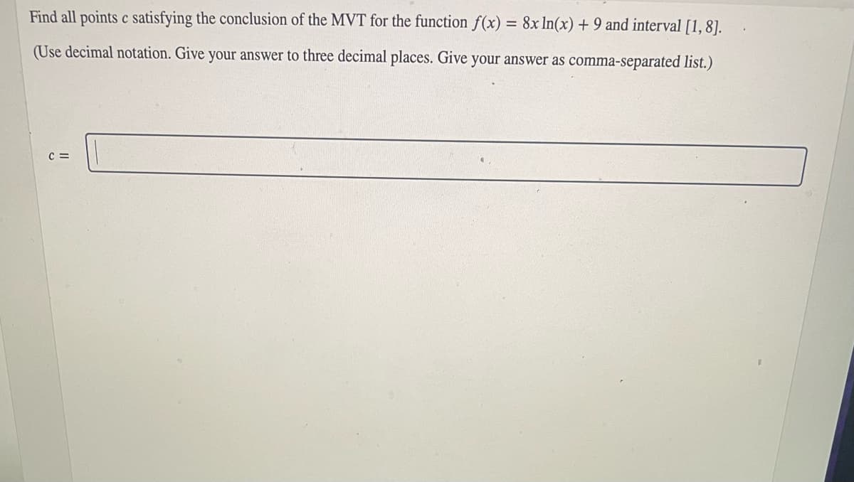 Find all points c satisfying the conclusion of the MVT for the function f(x) = 8x ln(x) + 9 and interval [1, 8].
(Use decimal notation. Give your answer to three decimal places. Give your answer as comma-separated list.)
C =
