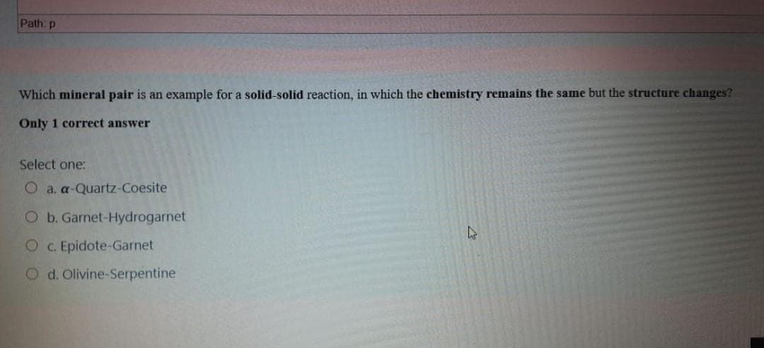 Path: p
Which mineral pair is an example for a solid-solid reaction, in which the chemistry remains the same but the structure changes?
Only 1 correct answer
Select one:
O a. a-Quartz-Coesite
O b. Garnet-Hydrogarnet
O c. Epidote-Garnet
O d. Olivine-Serpentine