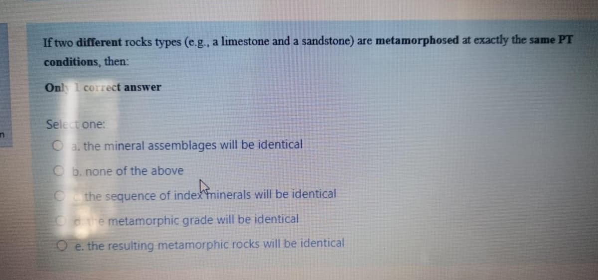 If two different rocks types (e.g., a limestone and a sandstone) are metamorphosed at exactly the same PT
conditions, then:
Only 1 correct answer
Select one:
O a. the mineral assemblages will be identical
Ob. none of the above
schön
O the sequence of index minerals will be identical
Ond the metamorphic grade will be identical
O e. the resulting metamorphic rocks will be identical