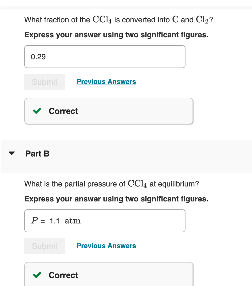 What fraction of the CCl4 is converted into C and Cl₂?
Express your answer using two significant figures.
0.29
Submit
Correct
Part B
Previous Answers
What is the partial pressure of CC14 at equilibrium?
Express your answer using two significant figures.
P= 1.1 atm
Submit
Previous Answers
Correct