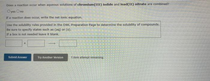 Does a reaction occur when aqueous solutions of chromium(III) iodide and lead(II) nitrate are combined?
Oyes Ono
If a reaction does occur, write the net ionic equation.
Use the solubility rules provided in the OWL Preparation Page to determine the solubility of compounds.
Be sure to specify states such as (aq) or (s).
If a box is not needed leave it blank.
Submit Answer
Try Another Version
1 item attempt remaining.