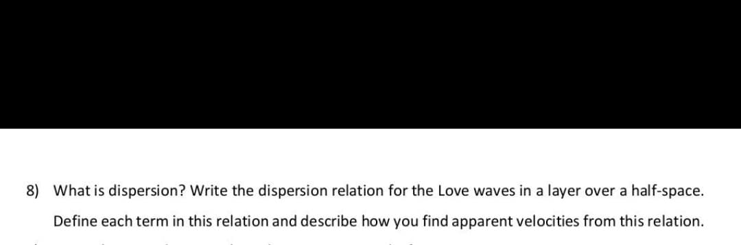 8) What is dispersion? Write the dispersion relation for the Love waves in a layer over a half-space.
Define each term in this relation and describe how you find apparent velocities from this relation.