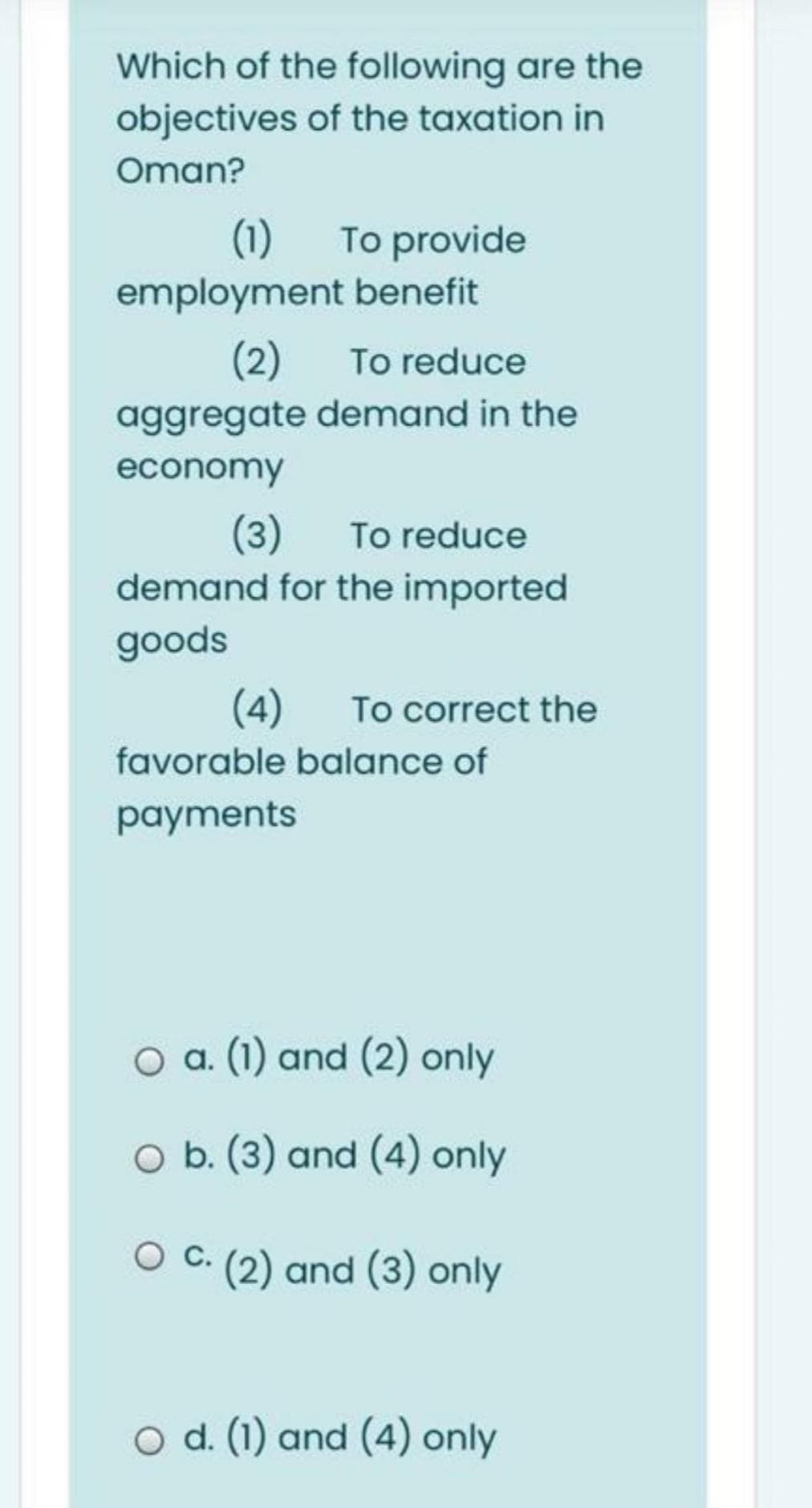 Which of the following are the
objectives of the taxation in
Oman?
(1)
To provide
employment benefit
(2)
To reduce
aggregate demand in the
economy
(3)
demand for the imported
To reduce
goods
(4)
To correct the
favorable balance of
раayments
O a. (1) and (2) only
O b. (3) and (4) only
C. (2) and (3) only
O d. (1) and (4) only
