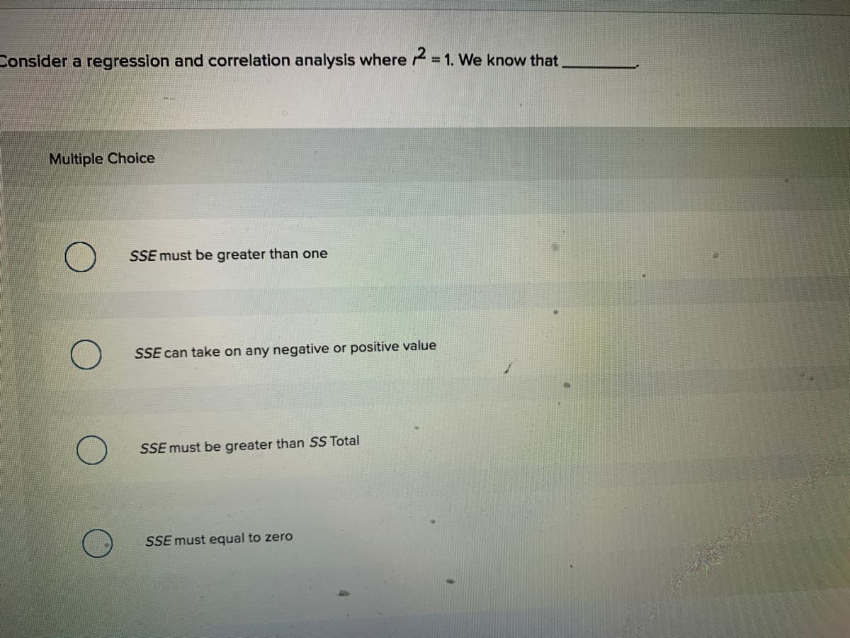 Consider a regression and correlation analysis where = 1. We know that
Multiple Choice
SSE must be greater than one
SSE can take on any negative or positive value
SSE must be greater than SS Total
SSE must equal to zero
