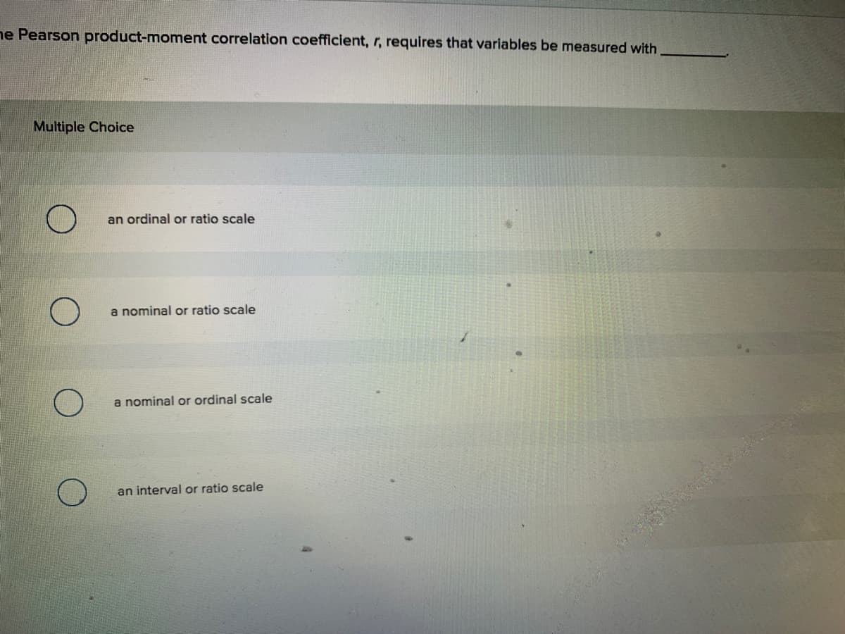 ne Pearson product-moment correlation coefficient, r, requires that variables be measured with
Multiple Choice
an ordinal or ratio scale
a nominal or ratio scale
a nominal or ordinal scale
an interval or ratio scale
