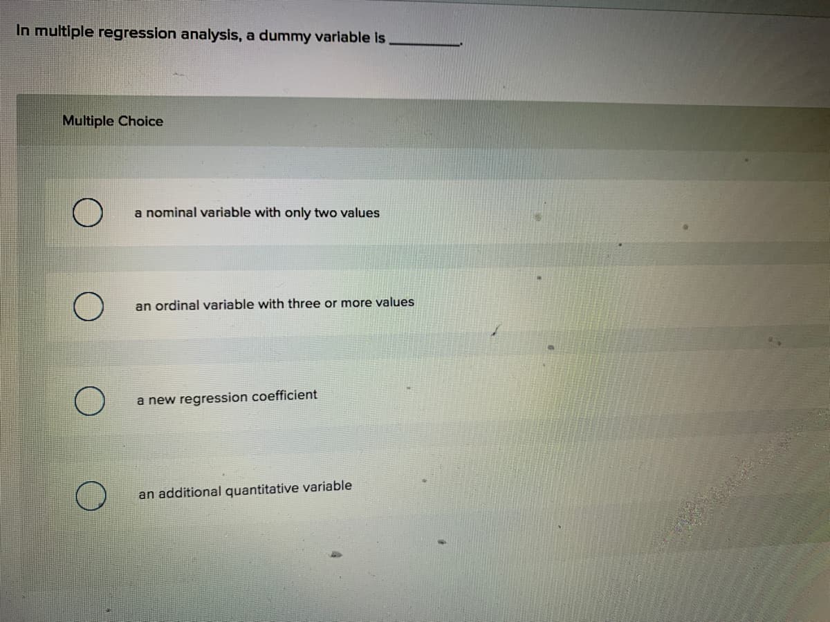 In multiple regression analysis, a dummy variable is
Multiple Choice
a nominal variable with only two values
an ordinal variable with three or more values
a new regression coefficient
an additional quantitative variable
