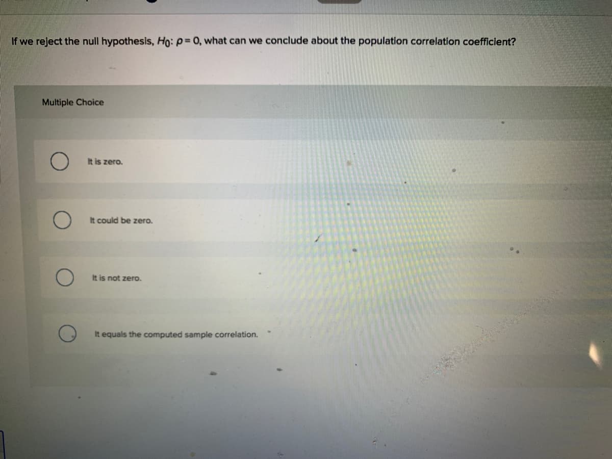 If we reject the null hypothesis, Ho: p= 0, what can we conclude about the population correlation coefficient?
Multiple Choice
It is zero.
It could be zero.
It is not zero.
It equals the computed sample correlation.
