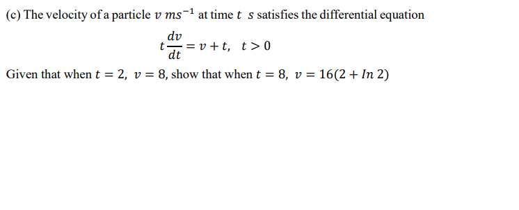 (c) The velocity of a particle v ms-1 at time t s satisfies the differential equation
dv
t-
= v + t, t> 0
dt
Given that when t = 2, v = 8, show that when t = 8, v = 16(2 + In 2)
