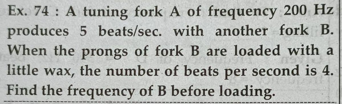 Ex. 74 A tuning fork A of frequency 200 Hz
produces 5 beats/sec. with another fork B.
When the prongs of fork B are loaded with a
little wax, the number of beats second is 4.
Find the frequency of B before loading.
per
