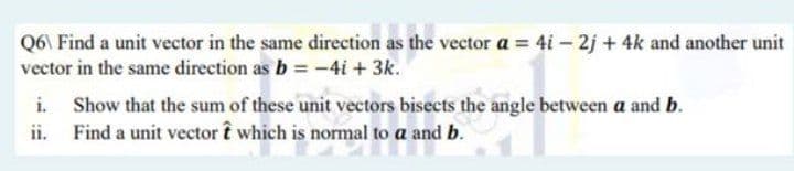 Q6\ Find a unit vector in the same direction as the vector a = 4i – 2j + 4k and another unit
vector in the same direction as b = -4i + 3k.
i. Show that the sum of these unit vectors bisects the angle between a and b.
ii. Find a unit vector î which is normal to a and b.
