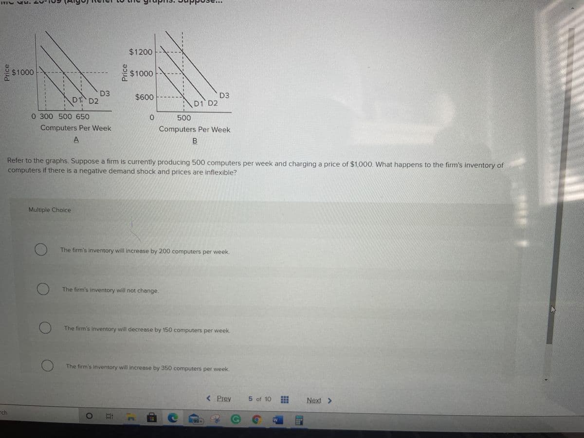 $1200
$1000
$1000
D3
$600
D3
D1 D2
\D1 D2
0 300 500 650
500
Computers Per Week
Computers Per Week
A
Refer to the graphs. Suppose a firm is currently producing 500 computers per week and charging a price of $1,000. What happens to the firm's inventory of
computers if there is a negative demand shock and prices are inflexible?
Multiple Choice
The firm's inventory will increase by 200 computers per week.
The firm's inventory will not change.
The firm's inventory will decrease by 150 computers per week.
The firm's inventory will increase by 350 computers per week.
< Prev
5 of 10
Next >
rch
99+
Price
Price
