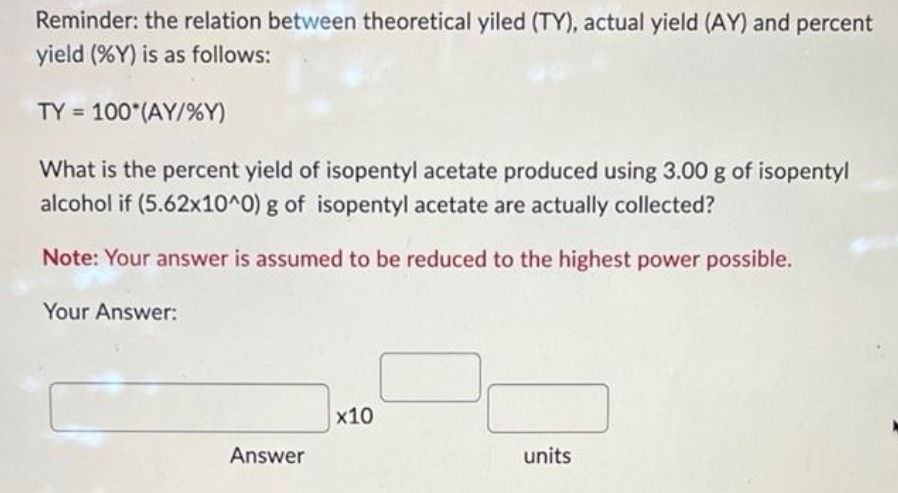Reminder: the relation between theoretical yiled (TY), actual yield (AY) and percent
yield (%Y) is as follows:
TY = 100*(AY/%Y)
What is the percent yield of isopentyl acetate produced using 3.00 g of isopentyl
alcohol if (5.62x10^0) g of isopentyl acetate are actually collected?
Note: Your answer is assumed to be reduced to the highest power possible.
Your Answer:
Answer
x10
units