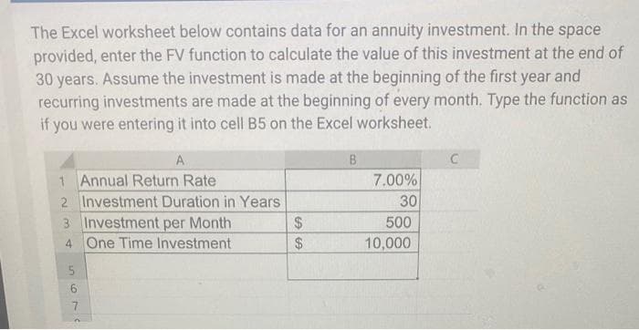 The Excel worksheet below contains data for an annuity investment. In the space
provided, enter the FV function to calculate the value of this investment at the end of
30 years. Assume the investment is made at the beginning of the first year and
recurring investments are made at the beginning of every month. Type the function as
if you were entering it into cell B5 on the Excel worksheet.
A
1 Annual Return Rate
2 Investment Duration in Years
3 Investment per Month
4 One Time Investment
5
6
7
n
SS
$
$
B
7.00%
30
500
10,000
C