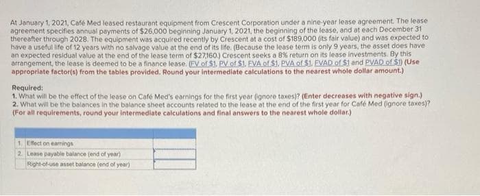 At January 1, 2021, Café Med leased restaurant equipment from Crescent Corporation under a nine-year lease agreement. The lease
agreement specifies annual payments of $26,000 beginning January 1, 2021, the beginning of the lease, and at each December 31
thereafter through 2028. The equipment was acquired recently by Crescent at a cost of $189,000 (its fair value) and was expected to
have a useful life of 12 years with no salvage value at the end of its life. (Because the lease term is only 9 years, the asset does have
an expected residual value at the end of the lease term of $27,160.) Crescent seeks a 8% return on its lease investments. By this
arrangement, the lease is deemed to be a finance lease. (EV of $1. PV of $1. FVA of $1. PVA of $1. EVAD of $1 and PVAD of $1) (Use
appropriate factor(s) from the tables provided. Round your intermediate calculations to the nearest whole dollar amount.)
Required:
1. What will be the effect of the lease on Café Med's earnings for the first year (ignore taxes)? (Enter decreases with negative sign.)
2. What will be the balances in the balance sheet accounts related to the lease at the end of the first year for Café Med (ignore taxes)?
(For all requirements, round your intermediate calculations and final answers to the nearest whole dollar.)
1. Effect on earnings
2. Lease payable balance (end of year)
Right-of-use asset balance (end of year)