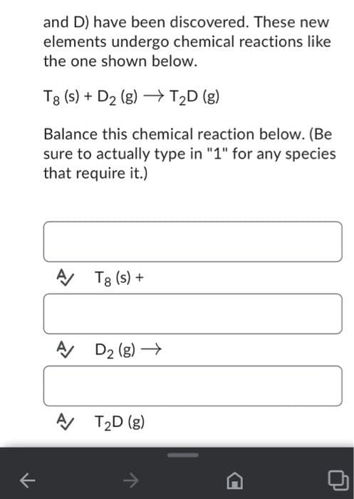 71
and D) have been discovered. These new
elements undergo chemical reactions like
the one shown below.
T8 (s) + D₂ (g) →→ T₂D (g)
Balance this chemical reaction below. (Be
sure to actually type in "1" for any species
that require it.)
A T8 (s) +
A/
A/
D₂ (g) →
T₂D (g)