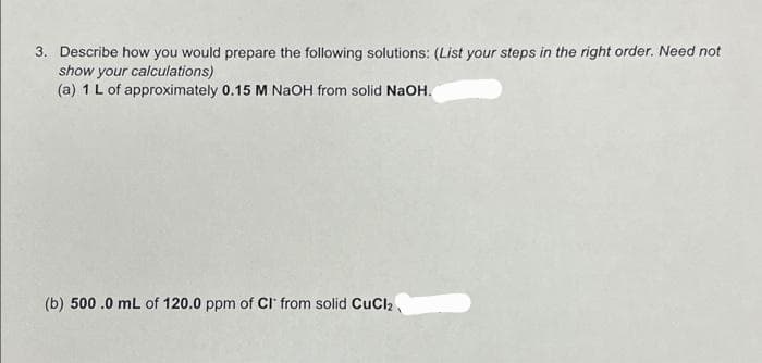3. Describe how you would prepare the following solutions: (List your steps in the right order. Need not
show your calculations)
(a) 1 L of approximately 0.15 M NaOH from solid NaOH.
(b) 500.0 mL of 120.0 ppm of CI from solid CuCl₂