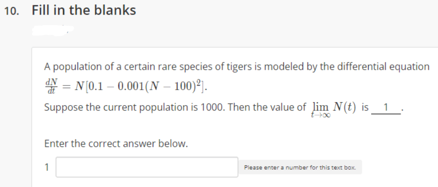 10. Fill in the blanks
A population of a certain rare species of tigers is modeled by the differential equation
* = N (0.1 – 0.001(N – 100)°j.
dt
Suppose the current population is 1000. Then the value of lim N(t) is
1
E00
Enter the correct answer below.
1
Please enter a number for this text box.
