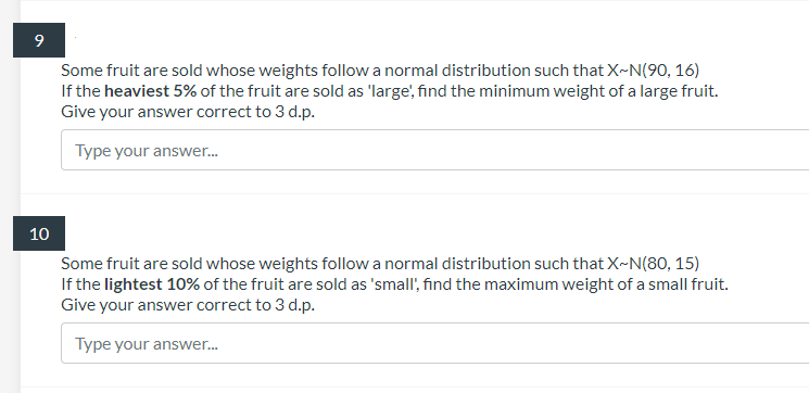 9
Some fruit are sold whose weights follow a normal distribution such that X-N(90, 16)
If the heaviest 5% of the fruit are sold as 'large', find the minimum weight of a large fruit.
Give your answer correct to 3 d.p.
Type your answer.
10
Some fruit are sold whose weights follow a normal distribution such that X-N(80, 15)
If the lightest 10% of the fruit are sold as 'small', find the maximum weight of a small fruit.
Give your answer correct to 3 d.p.
Type your answer.
