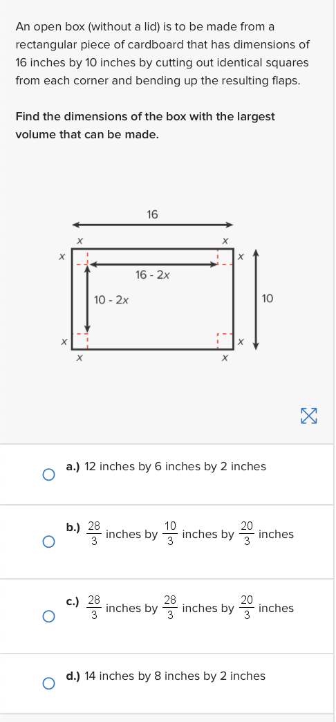 An open box (without a lid) is to be made from a
rectangular piece of cardboard that has dimensions of
16 inches by 10 inches by cutting out identical squares
from each corner and bending up the resulting flaps.
Find the dimensions of the box with the largest
volume that can be made.
X
X
10 - 2x
b.) 28
16
c.) 28
16 - 2x
a.) 12 inches by 6 inches by 2 inches
inches by
10
X
28
inches by
10
20
inches by inches
20
inches by
inches
d.) 14 inches by 8 inches by 2 inches