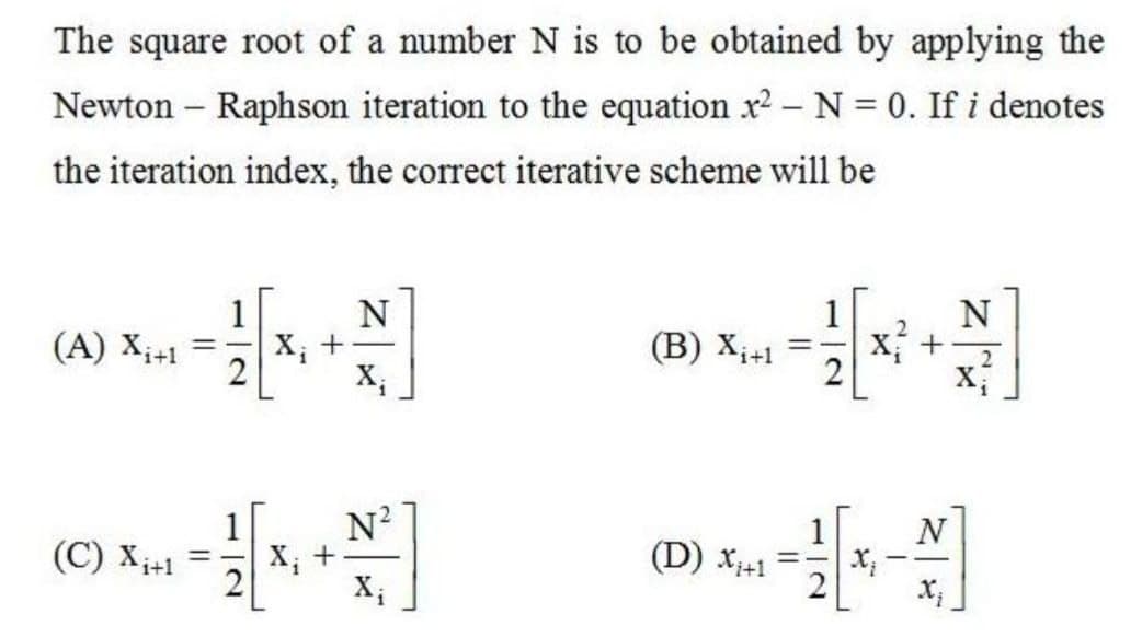 The square root of a number N is to be obtained by applying the
Newton – Raphson iteration to the equation x2 – N = 0. If i denotes
the iteration index, the correct iterative scheme will be
N
X; +
X;
1
X +
(A) X;+1
(B) X;+1
N?
X, +
X;
1
N
(C) Xi+1
(D) X+1
112
