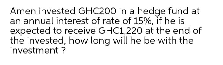 Amen invested GHC200 in a hedge fund at
an annual interest of rate of 15%, if he is
expected to receive GHC1,220 at the end of
the invested, how long will he be with the
investment ?
