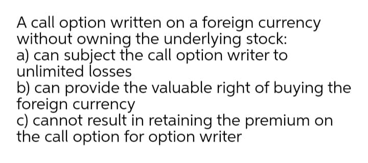 A call option written on a foreign currency
without owning the underlying stock:
a) can subject the call option writer to
unlimited losses
b) can provide the valuable right of buying the
foreign currency
c) cannot result in retaining the premium on
the call option for option writer
