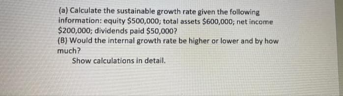(a) Calculate the sustainable growth rate given the following
information: equity $500,000; total assets $600,000; net income
$200,000; dividends paid $50,000?
(B) Would the internal growth rate be higher or lower and by how
much?
Show calculations in detail.
