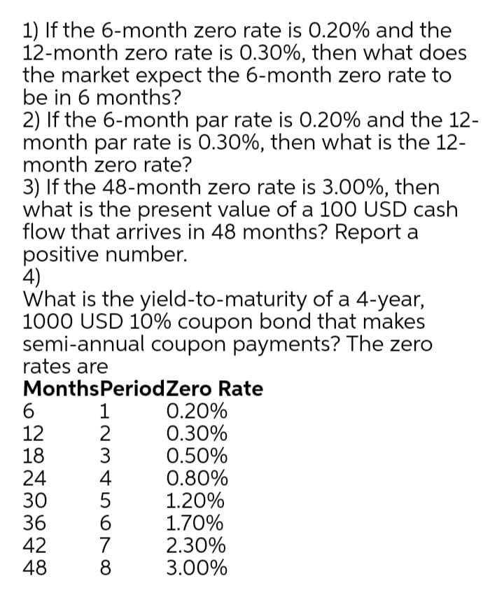 1) If the 6-month zero rate is 0.20% and the
12-month zero rate is 0.30%, then what does
the market expect the 6-month zero rate to
be in 6 months?
2) If the 6-month par rate is 0.20% and the 12-
month par rate is 0.30%, then what is the 12-
month zero rate?
3) If the 48-month zero rate is 3.00%, then
what is the present value of a 100 USD cash
flow that arrives in 48 months? Report a
positive number.
4)
What is the yield-to-maturity of a 4-year,
1000 USD 10% coupon bond that makes
semi-annual coupon payments? The zero
rates are
MonthsPeriodZero Rate
0.20%
0.30%
0.50%
0.80%
1.20%
1.70%
2.30%
3.00%
1
12
18
24
30
36
42
48
3
4
6.
8
