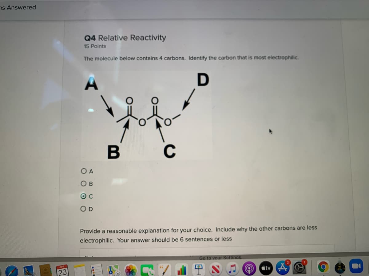 ns Answered
Q4 Relative Reactivity
15 Points
The molecule below contains 4 carbons. Identify the carbon that is most electrophilic.
A
B C
O A
O B
O c
O D
Provide a reasonable explanation for your choice. Include why the other carbons are less
electrophilic. Your answer should be 6 sentences or less
Go to vour Settings.
23
4 SJO tv A
