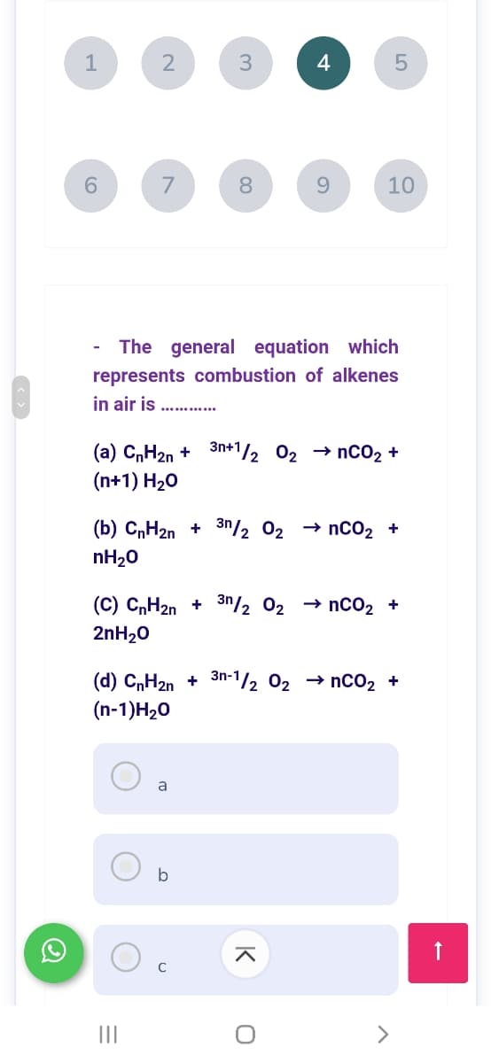 1
2
3
7
8
10
The general equation which
represents combustion of alkenes
in air is
. .......
(a) C„H2n + 3n+1/2 02 → nCO2 +
(n+1) H20
(b) C„H2n + 3n/2 02 → nc02 +
nH20
(C) C,H20 + 3n/2 02 → nc02 +
2nH20
(d) CnH2n + 3n-1/2 02 → nCo2 +
(n-1)H20
a
b
C
II
LO
