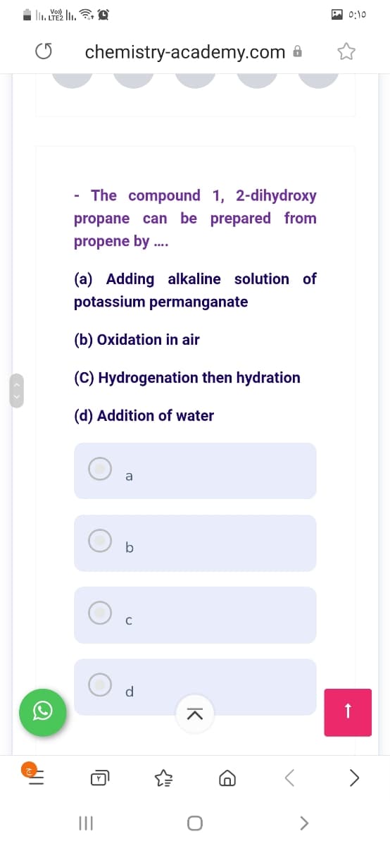 0:10
chemistry-academy.com
The compound 1, 2-dihydroxy
propane can be prepared from
propene by .
(a) Adding alkaline solution of
potassium permanganate
(b) Oxidation in air
(C) Hydrogenation then hydration
(d) Addition of water
a
b
d
II
<>
K
