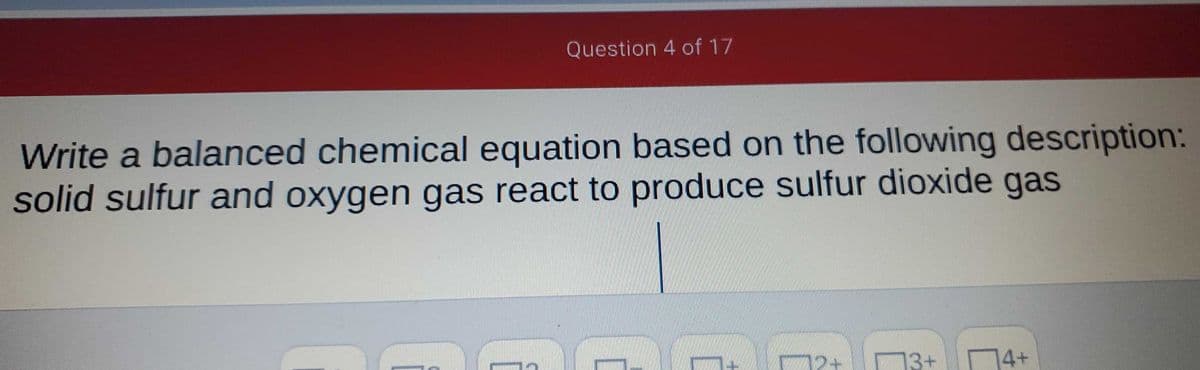 Question 4 of 17
Write a balanced chemical equation based on the following description:
solid sulfur and oxygen gas react to produce sulfur dioxide gas
13-
13+
74+
