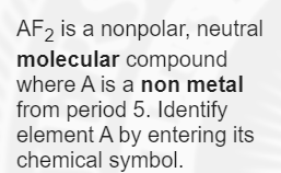 AF2 is a nonpolar, neutral
molecular compound
where A is a non metal
from period 5. Identify
element A by entering its
chemical symbol.

