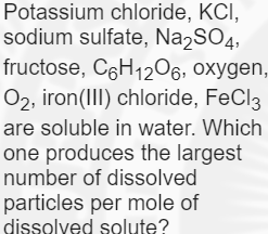 Potassium chloride, KCI,
sodium sulfate, Na2SO4,
fructose, C6H1206, oxygen,
O2, iron(III) chloride, FeCl3
are soluble in water. Which
one produces the largest
number of dissolved
particles per mole of
dissolyed solute?
