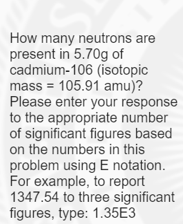 How many neutrons are
present in 5.70g of
cadmium-106 (isotopic
mass = 105.91 amu)?
Please enter your response
to the appropriate number
of significant figures based
on the numbers in this
problem using E notation.
For example, to report
1347.54 to three significant
figures, type: 1.35E3
