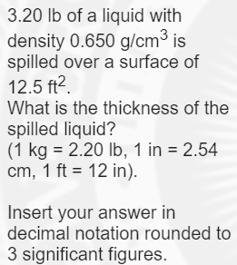 3.20 lb of a liquid with
density 0.650 g/cm3 is
spilled over a surface of
12.5 ft2.
What is the thickness of the
spilled liquid?
(1 kg = 2.20 Ib, 1 in = 2.54
cm, 1 ft = 12 in).
Insert your answer in
decimal notation rounded to
3 significant figures.
