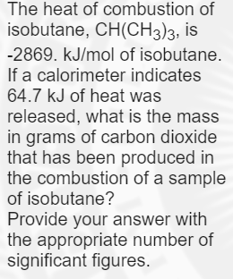 The heat of combustion of
isobutane, CH(CH3)3, is
-2869. kJ/mol of isobutane.
If a calorimeter indicates
64.7 kJ of heat was
released, what is the mass
in grams of carbon dioxide
that has been produced in
the combustion of a sample
of isobutane?
Provide your answer with
the appropriate number of
significant figures.
