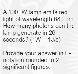 A 100. W lamp emits red
light of wavelength 680 nm.
How many photons can the
lamp generate in 26
seconds? (1W = 1J/s)
Provide your answer in E-
notation rounded to 2
significant figures.
