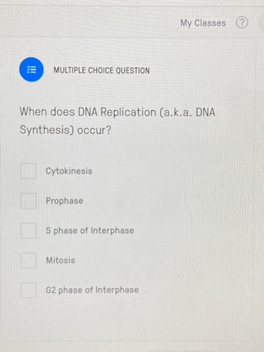 My Classes
MULTIPLE CHOICE QUESTION
When does DNA Replication (a.k.a. DNA
Synthesis) occur?
Cytokinesis
Prophase
S phase of Interphase
Mitosis
G2 phase of Interphase
