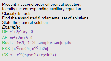 Present a second order differential equation.
Identify the corresponding auxiliary equation.
Classify its roots.
Find the associated fundamental set of solutions.
State the general solution.
Example:
DE: y"+2y'+5y =0
AE: m²+2m+5=0
Roots: -1+2i, -1 -2i complex conjugate
FSS: {e-*cos2x, e-*sin2x}
GS: y = eX(c₁cos2x+c₂sin2x)