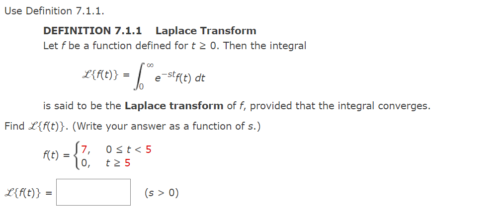 Use Definition 7.1.1.
DEFINITION 7.1.1 Laplace Transform
Let f be a function defined for t≥ 0. Then the integral
L{f(t)}
L{f(t)} = [." e e-stf(t) dt
is said to be the Laplace transform of f, provided that the integral converges.
Find L{f(t)}. (Write your answer as a function of s.)
6) - {1, 825
=
f(t)
=
0 t < 5
(s > 0)