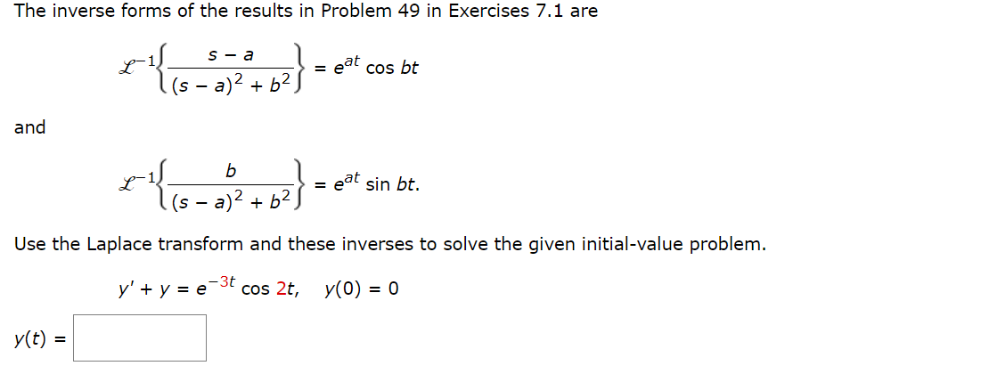 The inverse forms of the results in Problem 49 in Exercises 7.1 are
and
s-a
x^{{{8-352)² + b ² }
y(t) =
b
(s - a +62
2
Use the Laplace transform
y' + y = e
-3t
=
=
eat
cos bt
eat sin bt.
and these inverses to solve the given initial-value problem.
cos 2t, y(0) = 0