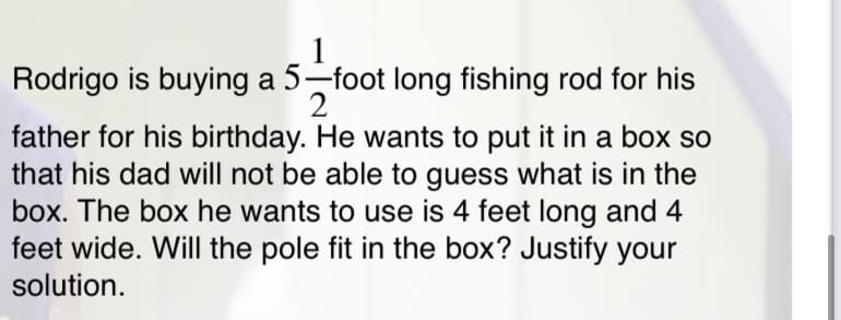 1
Rodrigo is buying a 5-foot long fishing rod for his
2
father for his birthday. He wants to put it in a box so
that his dad will not be able to guess what is in the
box. The box he wants to use is 4 feet long and 4
feet wide. Will the pole fit in the box? Justify your
solution.
